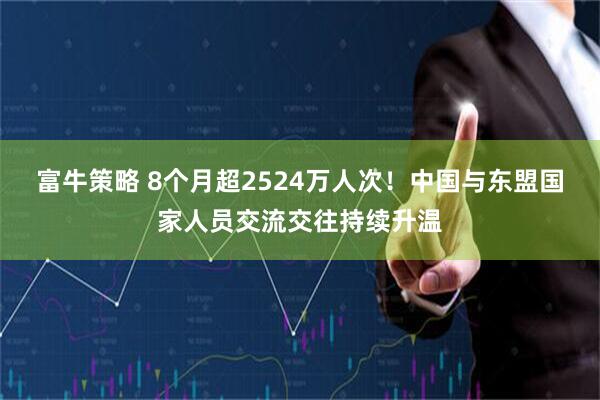 富牛策略 8个月超2524万人次！中国与东盟国家人员交流交往持续升温