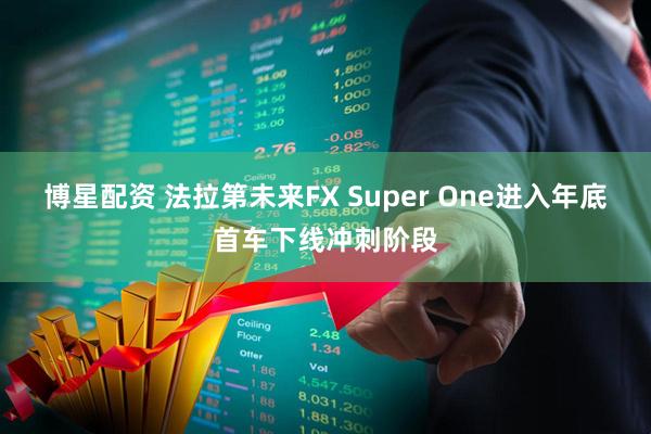 博星配资 法拉第未来FX Super One进入年底首车下线冲刺阶段