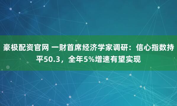豪极配资官网 一财首席经济学家调研：信心指数持平50.3，全年5%增速有望实现