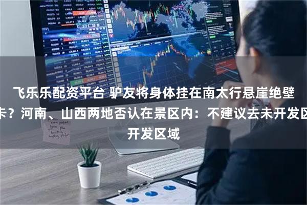 飞乐乐配资平台 驴友将身体挂在南太行悬崖绝壁打卡?河南、山西两地否认在景区内:不建议去未开发区域