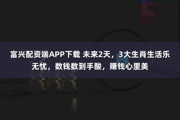 富兴配资端APP下载 未来2天,3大生肖生活乐无忧,数钱数到手酸,赚钱心里美