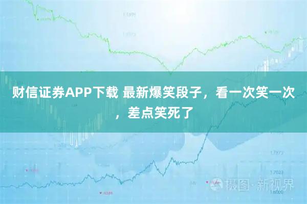 财信证券APP下载 最新爆笑段子，看一次笑一次，差点笑死了