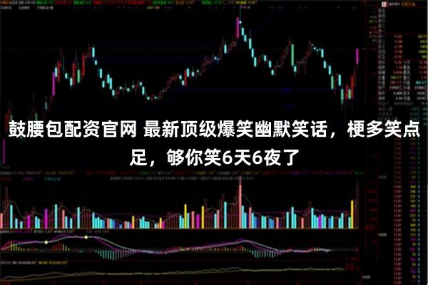 鼓腰包配资官网 最新顶级爆笑幽默笑话，梗多笑点足，够你笑6天6夜了