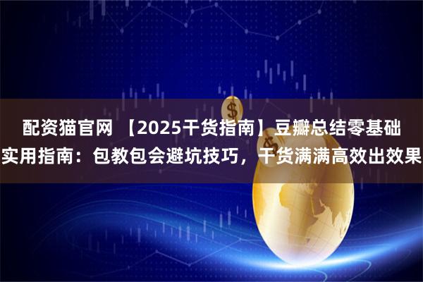 配资猫官网 【2025干货指南】豆瓣总结零基础实用指南：包教包会避坑技巧，干货满满高效出效果
