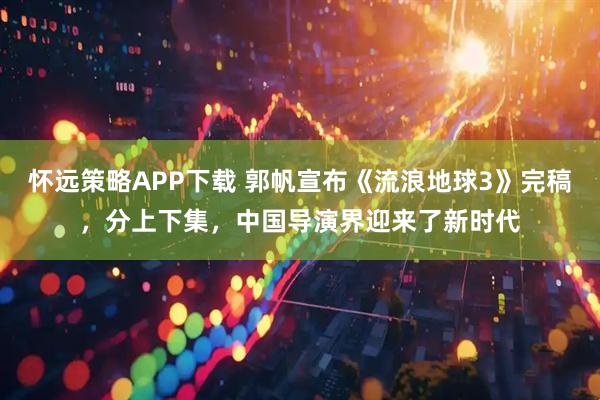 怀远策略APP下载 郭帆宣布《流浪地球3》完稿，分上下集，中国导演界迎来了新时代
