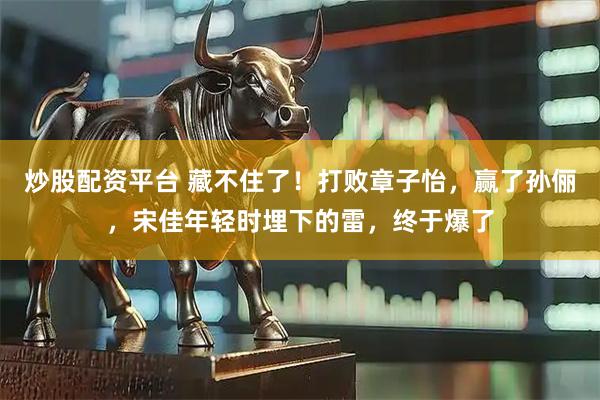 炒股配资平台 藏不住了！打败章子怡，赢了孙俪，宋佳年轻时埋下的雷，终于爆了