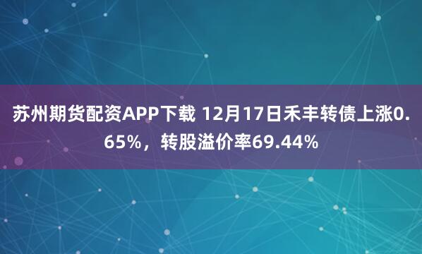 苏州期货配资APP下载 12月17日禾丰转债上涨0.65%，转股溢价率69.44%