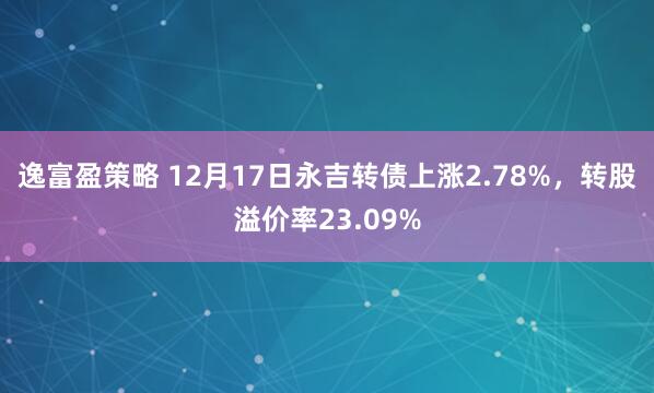 逸富盈策略 12月17日永吉转债上涨2.78%，转股溢价率23.09%