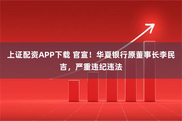 上证配资APP下载 官宣！华夏银行原董事长李民吉，严重违纪违法