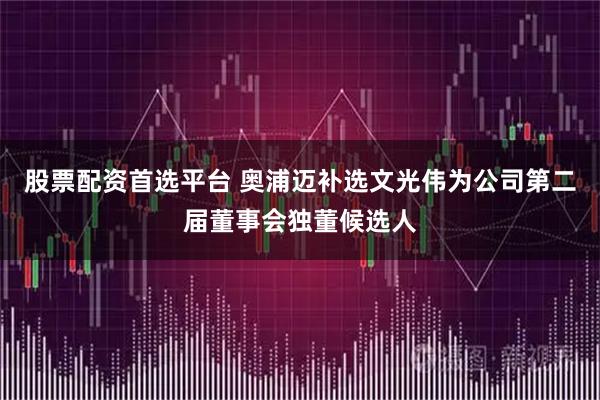 股票配资首选平台 奥浦迈补选文光伟为公司第二届董事会独董候选人