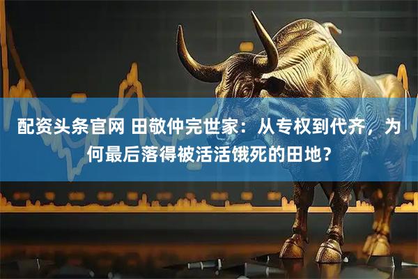 配资头条官网 田敬仲完世家：从专权到代齐，为何最后落得被活活饿死的田地？