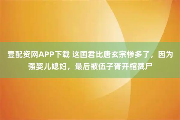 壹配资网APP下载 这国君比唐玄宗惨多了，因为强娶儿媳妇，最后被伍子胥开棺戮尸