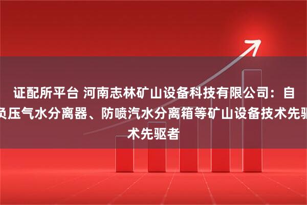 证配所平台 河南志林矿山设备科技有限公司：自动负压气水分离器、防喷汽水分离箱等矿山设备技术先驱者