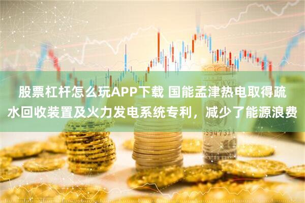 股票杠杆怎么玩APP下载 国能孟津热电取得疏水回收装置及火力发电系统专利，减少了能源浪费
