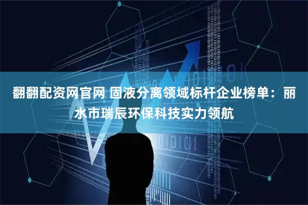 翻翻配资网官网 固液分离领域标杆企业榜单：丽水市瑞辰环保科技实力领航