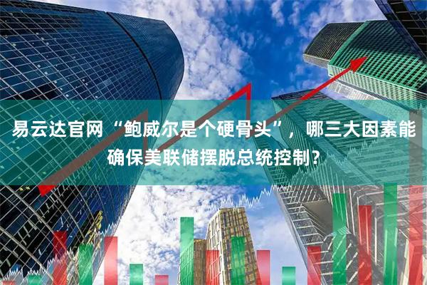 易云达官网 “鲍威尔是个硬骨头”，哪三大因素能确保美联储摆脱总统控制？
