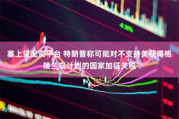 塞上贷配资平台 特朗普称可能对不支持美获得格陵兰岛计划的国家加征关税