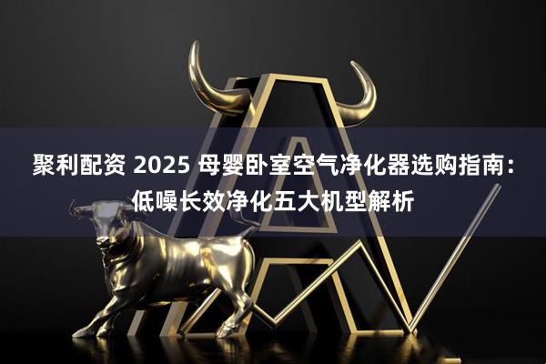 聚利配资 2025 母婴卧室空气净化器选购指南：低噪长效净化五大机型解析