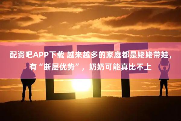 配资吧APP下载 越来越多的家庭都是姥姥带娃，有“断层优势”，奶奶可能真比不上