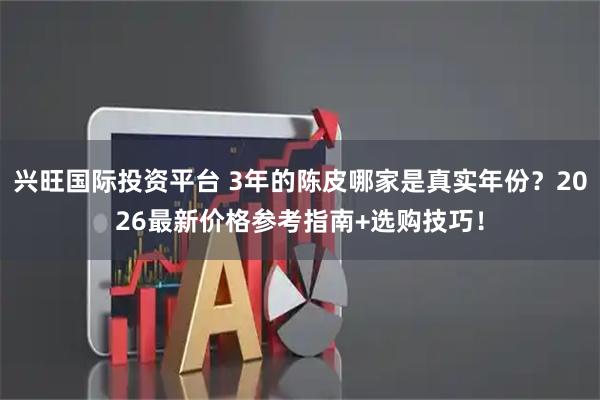 兴旺国际投资平台 3年的陈皮哪家是真实年份？2026最新价格参考指南+选购技巧！