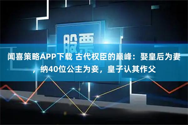 闻喜策略APP下载 古代权臣的巅峰：娶皇后为妻，纳40位公主为妾，皇子认其作父