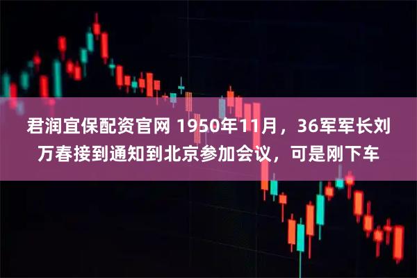 君润宜保配资官网 1950年11月，36军军长刘万春接到通知到北京参加会议，可是刚下车