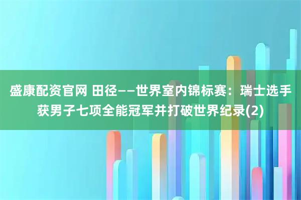 盛康配资官网 田径——世界室内锦标赛：瑞士选手获男子七项全能冠军并打破世界纪录(2)