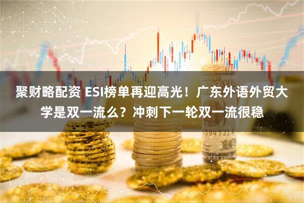 聚财略配资 ESI榜单再迎高光！广东外语外贸大学是双一流么？冲刺下一轮双一流很稳